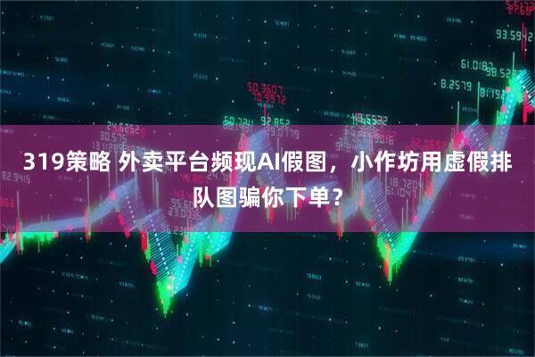 319策略 外卖平台频现AI假图，小作坊用虚假排队图骗你下单？