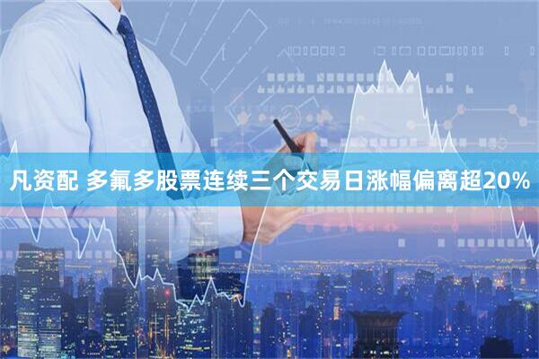 凡资配 多氟多股票连续三个交易日涨幅偏离超20%