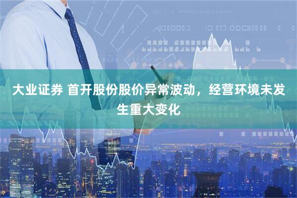 大业证券 首开股份股价异常波动，经营环境未发生重大变化