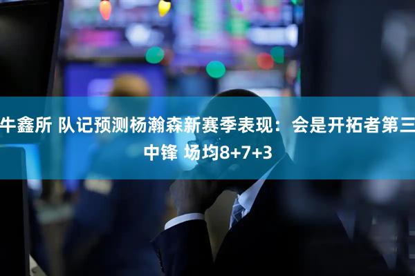牛鑫所 队记预测杨瀚森新赛季表现：会是开拓者第三中锋 场均8+7+3