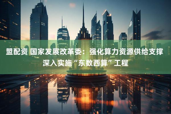 盟配资 国家发展改革委：强化算力资源供给支撑 深入实施“东数西算”工程